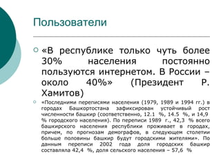 Пользователи

   «В республике только чуть более
    30%      населения     постоянно
    пользуются интернетом. В России –
    около    40%»    (Президент    Р.
    Хамитов)
   «Последними переписями населения (1979, 1989 и 1994 гг.) в
    городах Башкортостана зафиксирован устойчивый рост
    численности башкир (соответственно, 12.1 %, 14.5 %, и 14,9
    % городского населения). По переписи 1989 г., 42,3 % всего
    башкирского населения республики проживает в городах,
    причем, по прогнозам демографов, в следующем столетии
    больше половины башкир будут городскими жителями». По
    данным переписи 2002 года доля городских башкир
    составляла 42,4 %, доля сельского населения – 57,6 %
 