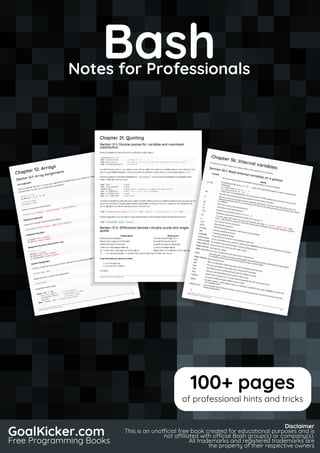 Bash
Notes for Professionals
BashNotes for Professionals
GoalKicker.com
Free Programming Books
Disclaimer
This is an unocial free book created for educational purposes and is
not aliated with ocial Bash group(s) or company(s).
All trademarks and registered trademarks are
the property of their respective owners
100+ pages
of professional hints and tricks
 