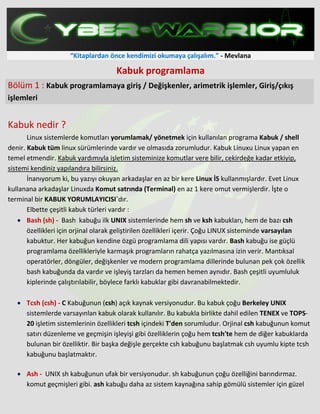 “Kitaplardan önce kendimizi okumaya çalışalım.” - Mevlana
Kabuk programlama
Bölüm 1 : Kabuk programlamaya giriş / Değişkenler, arimetrik işlemler, Giriş/çıkış
işlemleri
Kabuk nedir ?
Linux sistemlerde komutları yorumlamak/ yönetmek için kullanılan programa Kabuk / shell
denir. Kabuk tüm linux sürümlerinde vardır ve olmasıda zorumludur. Kabuk Linuxu Linux yapan en
temel etmendir. Kabuk yardımıyla işletim sisteminize komutlar vere bilir, cekirdeğe kadar etkiyip,
sistemi kendiniz yapılandıra bilirsiniz.
İnanıyorum ki, bu yazıyı okuyan arkadaşlar en az bir kere Linux İS kullanmışlardır. Evet Linux
kullanana arkadaşlar Linuxda Komut satrında (Terminal) en az 1 kere omut vermişlerdir. İşte o
terminal bir KABUK YORUMLAYICISI`dır.
Elbette çeşitli kabuk türleri vardır :
• Bash (sh) - Bash kabuğu ilk UNIX sistemlerinde hem sh ve ksh kabukları, hem de bazı csh
özellikleri için orjinal olarak geliştirilen özellikleri içerir. Çoğu LINUX sisteminde varsayılan
kabuktur. Her kabuğun kendine özgü programlama dili yapısı vardır. Bash kabuğu ise güçlü
programlama özellikleriyle karmaşık programların rahatça yazılmasına izin verir. Mantıksal
operatörler, döngüler, değişkenler ve modern programlama dillerinde bulunan pek çok özellik
bash kabuğunda da vardır ve işleyiş tarzları da hemen hemen aynıdır. Bash çeşitli uyumluluk
kiplerinde çalıştırılabilir, böylece farklı kabuklar gibi davranabilmektedir.
• Tcsh (csh) - C Kabuğunun (csh) açık kaynak versiyonudur. Bu kabuk çoğu Berkeley UNIX
sistemlerde varsayınlan kabuk olarak kullanılır. Bu kabukla birlikte dahil edilen TENEX ve TOPS-
20 işletim sistemlerinin özellikleri tcsh içindeki T'den sorumludur. Orjinal csh kabuğunun komut
satırı düzenleme ve geçmişin işleyişi gibi özelliklerin çoğu hem tcsh'te hem de diğer kabuklarda
bulunan bir özelliktir. Bir başka değişle gerçekte csh kabuğunu başlatmak csh uyumlu kipte tcsh
kabuğunu başlatmaktır.
• Ash - UNIX sh kabuğunun ufak bir versiyonudur. sh kabuğunun çoğu özelliğini barındırmaz.
komut geçmişleri gibi. ash kabuğu daha az sistem kaynağına sahip gömülü sistemler için güzel
 