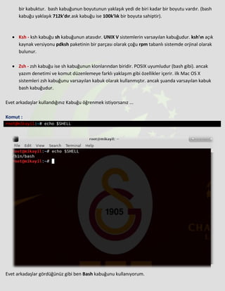 bir kabuktur. bash kabuğunun boyutunun yaklaşık yedi de biri kadar bir boyutu vardır. (bash
kabuğu yaklaşık 712k'dır.ask kabuğu ise 100k'lık bir boyuta sahiptir).
• Ksh - ksh kabuğu sh kabuğunun atasıdır. UNIX V sistemlerin varsayılan kabuğudur. ksh'ın açık
kaynak versiyonu pdksh paketinin bir parçası olarak çoğu rpm tabanlı sistemde orjinal olarak
bulunur.
• Zsh - zsh kabuğu ise sh kabuğunun klonlarından biridir. POSIX uyumludur (bash gibi). ancak
yazım denetimi ve komut düzenlemeye farklı yaklaşım gibi özellikler içerir. ilk Mac OS X
sistemleri zsh kabuğunu varsayılan kabuk olarak kullanmıştır. ancak şuanda varsayılan kabuk
bash kabuğudur.
Evet arkadaşlar kullandığınız Kabuğu öğrenmek istiyorsanız ...
Komut :
root@mikayil:~# echo $SHELL
Evet arkadaşlar gördüğünüz gibi ben Bash kabuğunu kullanıyorum.
 