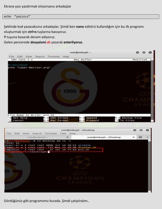 Ekrana yazı yazdırmak istiyorsanız arkadaşlar
echo “yazınız”
Şeklinde kod yazacaksınız arkadaşlar. Şimdi ben nano editörü kullandığım için bu ilk programı
oluşturmak için ctrl+x tuşlarına basıyoruz.
Y tuşuna basarak devam ediyoruz.
Gelen pencerede dosyaismi.sh yazarak enterliyoruz.
Gördüğünüz gibi programımız burada. Şimdi çalıştiralım..
 