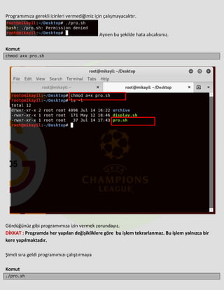 Programımıza gerekli izinleri vermediğimiz için çalışmayacaktır.
Aynen bu şekilde hata alıcaksınız.
Komut
chmod a+x pro.sh
Gördüğünüz gibi programımıza izin vermek zorundayız.
DİKKAT : Programda her yapılan değişikliklere göre bu işlem tekrarlanmaz. Bu işlem yalnızca bir
kere yapılmaktadır.
Şimdi sıra geldi programımızı çalıştırmaya
Komut
./pro.sh
 