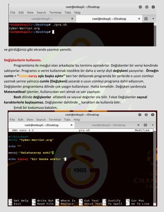 ve gördüğünüz gibi ekranda yazımızı yansıttı.
Değişkenlerin kullanımı.
Programlama ile meşğul olan arkadaşlar bu termine aşinadırlar. Değişkenler bir veriyi kendinde
saklıyorlar. Programcı o verini kullanmak istedikte bir daha o veriyi diyil değişkeni yazıyorlar. Örneğin
cumle = “Galatasaray aşkı başka aşktır” ben her defasında programda bir yerlerde o uzun cümleyi
yazmak yerine yalnızca cumle (Değişkeni) yazarak o uzun cümleyi programa dahil ediyorum.
Değişkenler programlama dilinde çok yaygın kullanılıyor. Hatta temelidir. Değişken yardımıyla
Matematiksel işlemler, Kullanıcıdan veri almak ve sair yapılıyor.
Bash dilinde değişkenler alfabetik ve sayısal değerler ola bilir. Fakat Değişkenler sayısal
karakterlerle başlayamaz. Değişkenler dahilinde _ karakteri de kullanıla bilir.
Şimdi bir kodumuza bakalım..
 