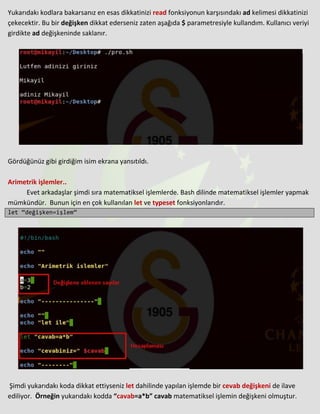 Yukarıdakı kodlara bakarsanız en esas dikkatinizi read fonksiyonun karşısındakı ad kelimesi dikkatinizi
çekecektir. Bu bir değişken dikkat ederseniz zaten aşağıda $ parametresiyle kullandım. Kullanıcı veriyi
girdikte ad değişkeninde saklanır.
Gördüğünüz gibi girdiğim isim ekrana yansıtıldı.
Arimetrik işlemler..
Evet arkadaşlar şimdi sıra matematiksel işlemlerde. Bash dilinde matematiksel işlemler yapmak
mümkündür. Bunun için en çok kullanılan let ve typeset fonksiyonlarıdır.
let “değişken=işlem”
Şimdi yukarıdakı koda dikkat ettiyseniz let dahilinde yapılan işlemde bir cevab değişkeni de ilave
ediliyor. Örneğin yukarıdakı kodda “cavab=a*b” cavab matematiksel işlemin değişkeni olmuştur.
 