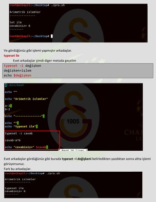 Ve gördüğünüz gibi işlemi yapmıştır arkadaşlar.
typeset ile
Evet arkadaşlar şimdi diger metoda geçelim
typeset -i değişken
değişken=işlem
echo $değişken
Evet arkadaşlar gördüğünüz gibi burada typeset –i değişkeni belirledikten yazdıktan sonra altta işlemi
görüyorsunuz.
Fark bu arkadaşlar.
 