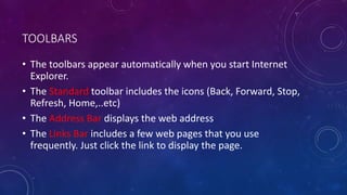 TOOLBARS
• The toolbars appear automatically when you start Internet
Explorer.
• The Standard toolbar includes the icons (Back, Forward, Stop,
Refresh, Home,..etc)
• The Address Bar displays the web address
• The Links Bar includes a few web pages that you use
frequently. Just click the link to display the page.
 