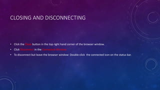 CLOSING AND DISCONNECTING
• Click the Close button in the top right hand corner of the browser window.
• Click Disconnect in the Connected Window.
• To disconnect but leave the browser window: Double-click the connected icon on the status bar.
 