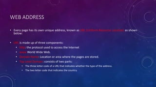 WEB ADDRESS
• Every page has its own unique address, known as URL (Uniform Resource Location) as shown
below:
• URL is made up of three components:
• http: the protocol used to access the Internet
• www World Wide Web.
• Domain Name: Location or area where the pages are stored.
• Top Level Domain: consists of two parts:
• The three letter code of a URL that indicates whether the type of the address.
• The two letter code that indicates the country.
 