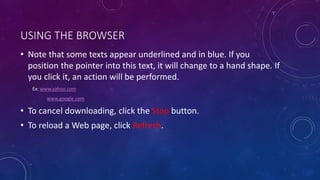 USING THE BROWSER
• Note that some texts appear underlined and in blue. If you
position the pointer into this text, it will change to a hand shape. If
you click it, an action will be performed.
Ex: www.yahoo.com
www.google.com
• To cancel downloading, click the Stop button.
• To reload a Web page, click Refresh.
 