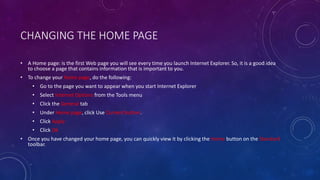 CHANGING THE HOME PAGE
• A Home page: is the first Web page you will see every time you launch Internet Explorer. So, it is a good idea
to choose a page that contains information that is important to you.
• To change your home page, do the following:
• Go to the page you want to appear when you start Internet Explorer
• Select Internet Options from the Tools menu
• Click the General tab
• Under Home page, click Use Current button.
• Click Apply
• Click Ok
• Once you have changed your home page, you can quickly view it by clicking the Home button on the Standard
toolbar.
 