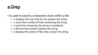 a.Grep
• Is used to search a characters chain within a file
• -v displays the lines that do not contain the string
• -c count the number of lines containing the string
• -n each line containing the string is numbered
• -x the line that exactly matches the string
• -l displays the names of files that contain the string
 