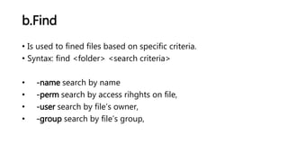 b.Find
• Is used to fined files based on specific criteria.
• Syntax: find <folder> <search criteria>
• -name search by name
• -perm search by access rihghts on file,
• -user search by file’s owner,
• -group search by file’s group,
 