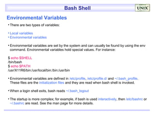Bash Shell
Environmental Variables
• There are two types of variables:

• Local variables
• Environmental variables

• Environmental variables are set by the system and can usually be found by using the env
  command. Environmental variables hold special values. For instance:

$ echo $SHELL
/bin/bash
$ echo $PATH
/usr/X11R6/bin:/usr/local/bin:/bin:/usr/bin

• Environmental variables are defined in /etc/profile, /etc/profile.d/ and ~/.bash_profile.
  These files are the initialization files and they are read when bash shell is invoked.

• When a login shell exits, bash reads ~/.bash_logout

• The startup is more complex; for example, if bash is used interactively, then /etc/bashrc or
  ~/.bashrc are read. See the man page for more details.
 
