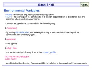 Bash Shell
Environmental Variables
• HOME: The default argument (home directory) for cd.
• PATH: The search path for commands. It is a colon-separated list of directories that are
  searched when you type a command.

• Usually, we type in the commands in the following way:

$ ./command

• By setting PATH=$PATH:. our working directory is included in the search path for
  commands, and we simply type:

$ command

• If we type in

$ mkdir ~/bin

• and we include the following lines in the ~/.bash_profile:

PATH=$PATH:$HOME/bin
export PATH

• we obtain that the directory /home/userid/bin is included in the search path for commands.
 