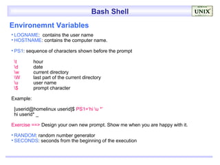 Bash Shell
Environemnt Variables
• LOGNAME: contains the user name
• HOSTNAME: contains the computer name.

• PS1: sequence of characters shown before the prompt

 t        hour
 d        date
 w        current directory
 W        last part of the current directory
 u        user name
 $        prompt character

Example:

 [userid@homelinux userid]$ PS1=‘hi u *’
 hi userid* _

Exercise ==> Design your own new prompt. Show me when you are happy with it.

• RANDOM: random number generator
• SECONDS: seconds from the beginning of the execution
 
