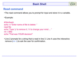 Bash Shell
Read command
• The read command allows you to prompt for input and store it in a variable.

• Example:

#!/bin/bash
echo -n “Enter name of file to delete: ”
read file
echo “Type 'y' to remove it, 'n' to change your mind ... ”
rm -i $file
echo "That was YOUR decision!”

• Line 2 prompts for a string that is read in line 3. Line 4 uses the interactive
  remove (rm -i) to ask the user for confirmation.
 
