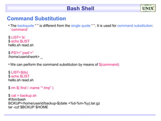 Bash Shell
Command Substitution
• The backquote “`” is different from the single quote “´”. It is used for command substitution:
  `command`

$ LIST=`ls`
$ echo $LIST
hello.sh read.sh

$ PS1=“`pwd`>”
/home/userid/work> _

• We can perform the command substitution by means of $(command)

$ LIST=$(ls)
$ echo $LIST
hello.sh read.sh

$ rm $( find / -name “*.tmp” )

$ cat > backup.sh
#!/bin/bash
BCKUP=/home/userid/backup-$(date +%d-%m-%y).tar.gz
tar -czf $BCKUP $HOME
 