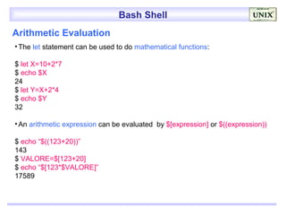 Bash Shell
Arithmetic Evaluation
• The let statement can be used to do mathematical functions:

$ let X=10+2*7
$ echo $X
24
$ let Y=X+2*4
$ echo $Y
32

• An arithmetic expression can be evaluated by $[expression] or $((expression))

$ echo “$((123+20))”
143
$ VALORE=$[123+20]
$ echo “$[123*$VALORE]”
17589
 