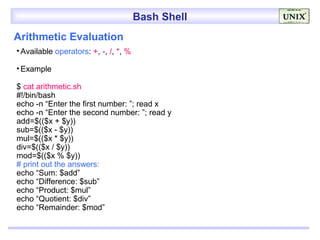 Bash Shell
Arithmetic Evaluation
• Available operators: +, -, /, *, %

• Example

$ cat arithmetic.sh
#!/bin/bash
echo -n “Enter the first number: ”; read x
echo -n “Enter the second number: ”; read y
add=$(($x + $y))
sub=$(($x - $y))
mul=$(($x * $y))
div=$(($x / $y))
mod=$(($x % $y))
# print out the answers:
echo “Sum: $add”
echo “Difference: $sub”
echo “Product: $mul”
echo “Quotient: $div”
echo “Remainder: $mod”
 