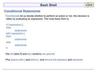 Bash Shell
Conditional Statements
• Conditionals let us decide whether to perform an action or not, this decision is
  taken by evaluating an expression. The most basic form is:

 if [ expression ];
 then
           statements
 elif [ expression ];
 then
           statements
 else
           statements
 fi

• the elif (else if) and else sections are optional

• Put spaces after [ and before ], and around the operators and operands.
 
