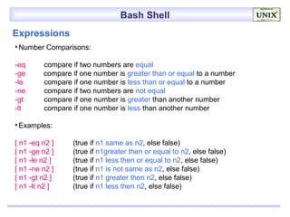 Bash Shell
Expressions
• Number Comparisons:

-eq      compare if two numbers are equal
-ge      compare if one number is greater than or equal to a number
-le      compare if one number is less than or equal to a number
-ne      compare if two numbers are not equal
-gt      compare if one number is greater than another number
-lt      compare if one number is less than another number

• Examples:

[ n1 -eq n2 ]    (true if n1 same as n2, else false)
[ n1 -ge n2 ]    (true if n1greater then or equal to n2, else false)
[ n1 -le n2 ]    (true if n1 less then or equal to n2, else false)
[ n1 -ne n2 ]    (true if n1 is not same as n2, else false)
[ n1 -gt n2 ]    (true if n1 greater then n2, else false)
[ n1 -lt n2 ]    (true if n1 less then n2, else false)
 