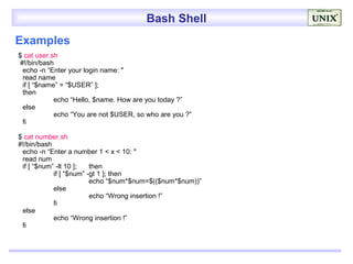 Bash Shell
Examples
$ cat user.sh
 #!/bin/bash
  echo -n “Enter your login name: "
  read name
  if [ “$name” = “$USER” ];
  then
             echo “Hello, $name. How are you today ?”
  else
             echo “You are not $USER, so who are you ?”
  fi

$ cat number.sh
#!/bin/bash
 echo -n “Enter a number 1 < x < 10: "
 read num
 if [ “$num” -lt 10 ];   then
            if [ “$num” -gt 1 ]; then
                         echo “$num*$num=$(($num*$num))”
            else
                         echo “Wrong insertion !”
            fi
 else
            echo “Wrong insertion !”
 fi
 