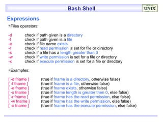 Bash Shell
Expressions
• Files operators:

-d       check if path given is a directory
-f       check if path given is a file
-e       check if file name exists
-r       check if read permission is set for file or directory
-s       check if a file has a length greater than 0
-w       check if write permission is set for a file or directory
-x       check if execute permission is set for a file or directory

• Examples:

[ -d fname ]         (true if fname is a directory, otherwise false)
[ -f fname ]         (true if fname is a file, otherwise false)
[ -e fname ]         (true if fname exists, otherwise false)
[ -s fname ]         (true if fname length is greater then 0, else false)
[ -r fname ]         (true if fname has the read permission, else false)
[ -w fname ]         (true if fname has the write permission, else false)
[ -x fname ]         (true if fname has the execute permission, else false)
 