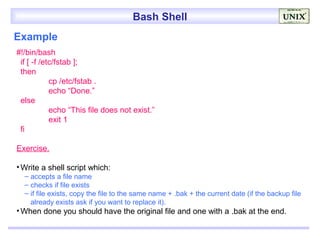 Bash Shell
Example
#!/bin/bash
 if [ -f /etc/fstab ];
 then
            cp /etc/fstab .
            echo “Done.”
 else
            echo “This file does not exist.”
            exit 1
 fi

Exercise.

• Write a shell script which:
  – accepts a file name
  – checks if file exists
  – if file exists, copy the file to the same name + .bak + the current date (if the backup file
    already exists ask if you want to replace it).
• When done you should have the original file and one with a .bak at the end.
 