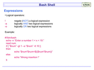 Bash Shell
Expressions
• Logical operators:

!        negate (NOT) a logical expression
-a       logically AND two logical expressions
-o       logically OR two logical expressions

Example:

#!/bin/bash
 echo -n “Enter a number 1 < x < 10:”
 read num
 if [ “$num” -gt 1 –a “$num” -lt 10 ];
 then
          echo “$num*$num=$(($num*$num))”
 else
          echo “Wrong insertion !”
 fi
 