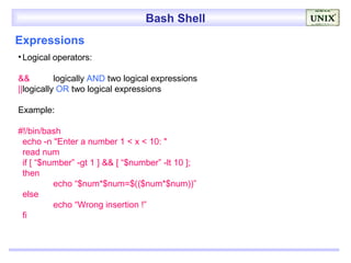 Bash Shell
Expressions
• Logical operators:

&&         logically AND two logical expressions
||logically OR two logical expressions

Example:

#!/bin/bash
 echo -n "Enter a number 1 < x < 10: "
 read num
 if [ “$number” -gt 1 ] && [ “$number” -lt 10 ];
 then
          echo “$num*$num=$(($num*$num))”
 else
          echo “Wrong insertion !”
 fi
 