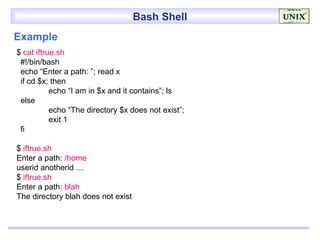 Bash Shell
Example
$ cat iftrue.sh
 #!/bin/bash
 echo “Enter a path: ”; read x
 if cd $x; then
           echo “I am in $x and it contains”; ls
 else
           echo “The directory $x does not exist”;
           exit 1
 fi

$ iftrue.sh
Enter a path: /home
userid anotherid …
$ iftrue.sh
Enter a path: blah
The directory blah does not exist
 