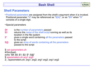 Bash Shell
Shell Parameters
• Positional parameters are assigned from the shell’s argument when it is invoked.
  Positional parameter “N” may be referenced as “${N}”, or as “$N” when “N”
  consists of a single digit.

• Special parameters

$#       is the number of parameters passed
$0       returns the name of the shell script running as well as its
         location in the file system
$*       gives a single word containing all the parameters passed
         to the script
$@       gives an array of words containing all the parameters
         passed to the script

$ cat sparameters.sh
#!/bin/bash
echo “$#; $0; $1; $2; $*; $@”
$ sparameters.sh arg1 arg2
2; ./sparameters.sh; arg1; arg2; arg1 arg2; arg1 arg2
 