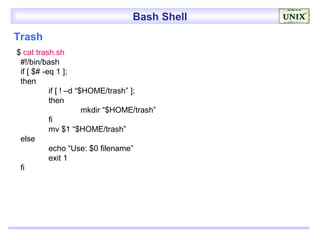 Bash Shell
Trash
$ cat trash.sh
 #!/bin/bash
 if [ $# -eq 1 ];
 then
           if [ ! –d “$HOME/trash” ];
           then
                       mkdir “$HOME/trash”
           fi
           mv $1 “$HOME/trash”
 else
           echo “Use: $0 filename”
           exit 1
 fi
 