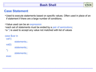 Bash Shell
Case Statement
• Used to execute statements based on specific values. Often used in place of an
  if statement if there are a large number of conditions.

• Value used can be an expression
• each set of statements must be ended by a pair of semicolons;
• a *) is used to accept any value not matched with list of values

case $var in
 val1)
        statements;;
 val2)
        statements;;
 *)
        statements;;
 esac
 