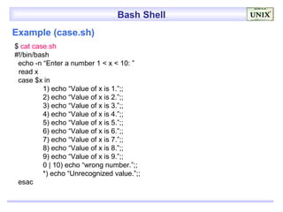 Bash Shell
Example (case.sh)
$ cat case.sh
#!/bin/bash
 echo -n “Enter a number 1 < x < 10: ”
 read x
 case $x in
         1) echo “Value of x is 1.”;;
         2) echo “Value of x is 2.”;;
         3) echo “Value of x is 3.”;;
         4) echo “Value of x is 4.”;;
         5) echo “Value of x is 5.”;;
         6) echo “Value of x is 6.”;;
         7) echo “Value of x is 7.”;;
         8) echo “Value of x is 8.”;;
         9) echo “Value of x is 9.”;;
         0 | 10) echo “wrong number.”;;
         *) echo “Unrecognized value.”;;
 esac
 