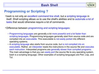 Bash Shell
Programming or Scripting ?
• bash is not only an excellent command line shell, but a scripting language in
  itself. Shell scripting allows us to use the shell's abilities and to automate a lot of
  tasks that would otherwise require a lot of commands.

• Difference between programming and scripting languages:

  – Programming languages are generally a lot more powerful and a lot faster than
    scripting languages. Programming languages generally start from source code and are
    compiled into an executable. This executable is not easily ported into different
    operating systems.
  – A scripting language also starts from source code, but is not compiled into an
    executable. Rather, an interpreter reads the instructions in the source file and executes
    each instruction. Interpreted programs are generally slower than compiled programs.
    The main advantage is that you can easily port the source file to any operating system.
    bash is a scripting language. Other examples of scripting languages are Perl, Lisp, and
    Tcl.
 