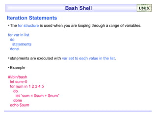 Bash Shell
Iteration Statements
• The for structure is used when you are looping through a range of variables.

for var in list
 do
   statements
 done

• statements are executed with var set to each value in the list.

• Example

#!/bin/bash
 let sum=0
 for num in 1 2 3 4 5
   do
     let “sum = $sum + $num”
   done
 echo $sum
 