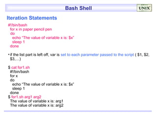 Bash Shell
Iteration Statements
#!/bin/bash
 for x in paper pencil pen
 do
   echo “The value of variable x is: $x”
   sleep 1
 done

• if the list part is left off, var is set to each parameter passed to the script ( $1, $2,
  $3,…)

$ cat for1.sh
 #!/bin/bash
 for x
 do
   echo “The value of variable x is: $x”
   sleep 1
 done
$ for1.sh arg1 arg2
 The value of variable x is: arg1
 The value of variable x is: arg2
 
