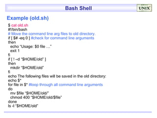 Bash Shell
Example (old.sh)
$ cat old.sh
#!/bin/bash
# Move the command line arg files to old directory.
if [ $# -eq 0 ] #check for command line arguments
then
   echo “Usage: $0 file …”
   exit 1
fi
if [ ! –d “$HOME/old” ]
then
   mkdir “$HOME/old”
fi
echo The following files will be saved in the old directory:
echo $*
for file in $* #loop through all command line arguments
do
   mv $file “$HOME/old/”
   chmod 400 “$HOME/old/$file”
done
ls -l “$HOME/old”
 