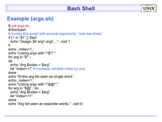 Bash Shell
Example (args.sh)
$ cat args.sh
#!/bin/bash
# Invoke this script with several arguments: “one two three“
if [ ! -n “$1” ]; then
   echo “Usage: $0 arg1 arg2 ..." ; exit 1
fi
echo ; index=1 ;
echo “Listing args with ”$*”:”
for arg in “$*” ;
do
   echo “Arg $index = $arg”
   let “index+=1” # increase variable index by one
done
echo “Entire arg list seen as single word.”
echo ; index=1 ;
echo “Listing args with ”$@”:”
for arg in “$@” ; do
   echo “Arg $index = $arg”
   let “index+=1”
done
echo “Arg list seen as separate words.” ; exit 0
 