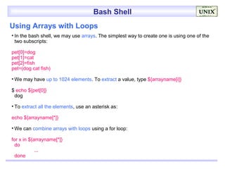 Bash Shell
Using Arrays with Loops
• In the bash shell, we may use arrays. The simplest way to create one is using one of the
  two subscripts:

pet[0]=dog
pet[1]=cat
pet[2]=fish
pet=(dog cat fish)

• We may have up to 1024 elements. To extract a value, type ${arrayname[i]}

$ echo ${pet[0]}
 dog

• To extract all the elements, use an asterisk as:

echo ${arrayname[*]}

• We can combine arrays with loops using a for loop:

for x in ${arrayname[*]}
  do
            ...
  done
 