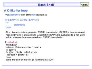 Bash Shell
A C-like for loop
• An alternative form of the for structure is

for (( EXPR1 ; EXPR2 ; EXPR3 ))
 do
         statements
 done

• First, the arithmetic expression EXPR1 is evaluated. EXPR2 is then evaluated
  repeatedly until it evaluates to 0. Each time EXPR2 is evaluates to a non-zero
  value, statements are executed and EXPR3 is evaluated.

$ cat for2.sh
 #!/bin/bash
 echo –n “Enter a number: ”; read x
 let sum=0
 for (( i=1 ; $i<$x ; i=$i+1 )) ; do
   let “sum = $sum + $i”
 done
 echo “the sum of the first $x numbers is: $sum”
 