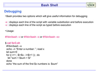 Bash Shell
Debugging
• Bash provides two options which will give useful information for debugging

-x : displays each line of the script with variable substitution and before execution
-v : displays each line of the script as typed before execution

• Usage:

#!/bin/bash –v or #!/bin/bash –x or #!/bin/bash –xv

$ cat for3.sh
 #!/bin/bash –x
 echo –n “Enter a number: ”; read x
 let sum=0
 for (( i=1 ; $i<$x ; i=$i+1 )) ; do
   let “sum = $sum + $i”
 done
 echo “the sum of the first $x numbers is: $sum”
 