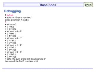 Bash Shell
Debugging
$ for3.sh
+ echo –n ‘Enter a number: ’
Enter a number: + read x
3
+ let sum=0
+ (( i=0 ))
+ (( 0<=3 ))
+ let ‘sum = 0 + 0’
+ (( i=0+1 ))
+ (( 1<=3 ))
+ let ‘sum = 0 + 1’
+ (( i=1+1 ))
+ (( 2<=3 ))
+ let ‘sum = 1 + 2’
+ (( i=2+1 ))
+ (( 3<=3 ))
+ let ‘sum = 3 + 3’
+ (( i=3+1 ))
+ (( 4<=3 ))
+ echo ‘the sum of the first 3 numbers is: 6’
the sum of the first 3 numbers is: 6
 