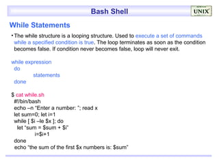 Bash Shell
While Statements
• The while structure is a looping structure. Used to execute a set of commands
  while a specified condition is true. The loop terminates as soon as the condition
  becomes false. If condition never becomes false, loop will never exit.

while expression
 do
         statements
 done

$ cat while.sh
 #!/bin/bash
 echo –n “Enter a number: ”; read x
 let sum=0; let i=1
 while [ $i –le $x ]; do
   let “sum = $sum + $i”
           i=$i+1
 done
 echo “the sum of the first $x numbers is: $sum”
 