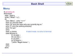 Bash Shell
Menu
$ cat menu.sh
#!/bin/bash
 clear ; loop=y
 while [ “$loop” = y ] ;
 do
   echo “Menu”; echo “====”
   echo “D: print the date”
   echo “W: print the users who are currently log on.”
   echo “P: print the working directory”
   echo “Q: quit.”
   echo
   read –s choice                # silent mode: no echo to terminal
   case $choice in
           D | d) date ;;
           W | w) who ;;
           P | p) pwd ;;
           Q | q) loop=n ;;
           *) echo “Illegal choice.” ;;
   esac
   echo
 done
 