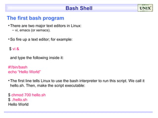 Bash Shell
The first bash program
• There are two major text editors in Linux:
  – vi, emacs (or xemacs).

• So fire up a text editor; for example:

$ vi &

 and type the following inside it:

#!/bin/bash
echo “Hello World”

• The first line tells Linux to use the bash interpreter to run this script. We call it
  hello.sh. Then, make the script executable:

$ chmod 700 hello.sh
$ ./hello.sh
Hello World
 