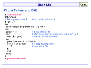 Bash Shell
Find a Pattern and Edit
$ cat grepedit.sh
#!/bin/bash
# Edit argument files $2 ..., that contain pattern $1
if [ $# -le 1 ]
then
   echo “Usage: $0 pattern file …” ; exit 1
else
   pattern=$1                # Save original $1
   shift                     # shift the positional parameter to the left by 1
   while [ $# -gt 0 ]        # New $1 is first filename
   do
    grep “$pattern” $1 > /dev/null
    if [ $? -eq 0 ] ; then   # If grep found pattern
       vi $1                 # then vi the file
    fi
    shift
   done
fi
$ grepedit.sh while ~
 