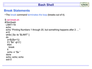 Bash Shell
Break Statements
• The break command terminates the loop (breaks out of it).

$ cat break.sh
#!/bin/bash
 LIMIT=19
 echo
 echo “Printing Numbers 1 through 20, but something happens after 2 … ”
 a=0
 while [ $a -le “$LIMIT” ]
 do
   a=$(($a+1))
   if [ “$a” -gt 2 ]
   then
      break
   fi
   echo -n “$a ”
 done
 echo; echo; echo
 exit 0
 