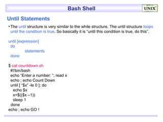 Bash Shell
Until Statements
• The until structure is very similar to the while structure. The until structure loops
  until the condition is true. So basically it is “until this condition is true, do this”.

until [expression]
 do
          statements
 done

$ cat countdown.sh
 #!/bin/bash
 echo “Enter a number: ”; read x
 echo ; echo Count Down
 until [ “$x” -le 0 ]; do
   echo $x
   x=$(($x –1))
   sleep 1
 done
echo ; echo GO !
 